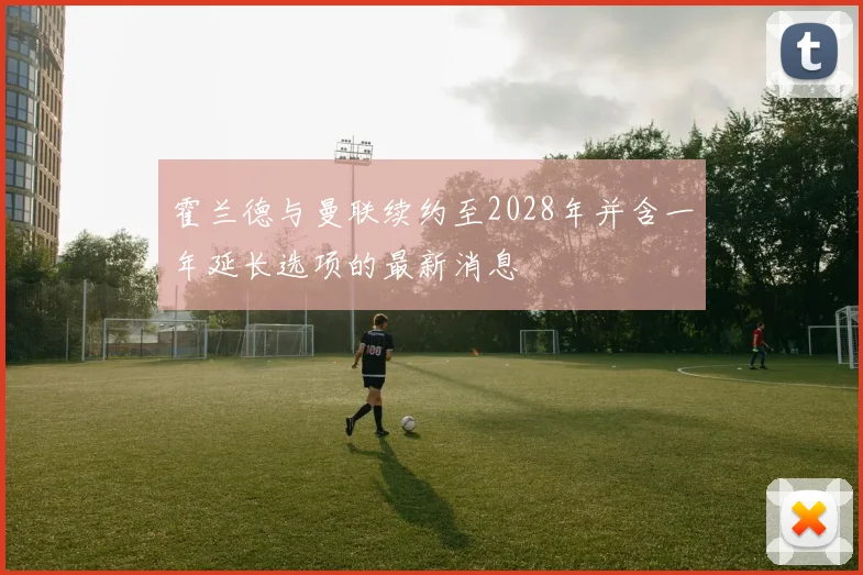 霍兰德与曼联续约至2028年并含一年延长选项的最新消息
