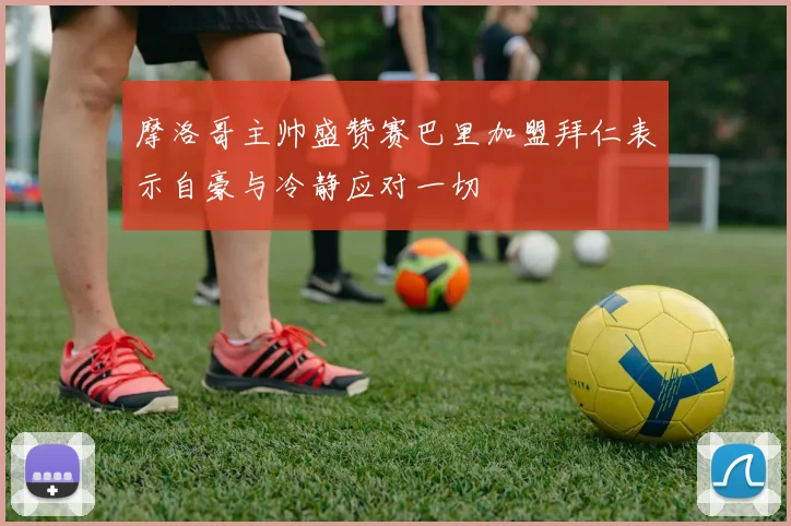 摩洛哥主帅盛赞赛巴里加盟拜仁表示自豪与冷静应对一切