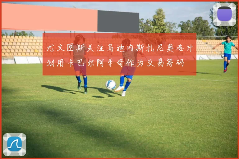 尤文图斯关注乌迪内斯扎尼奥洛计划用卡巴尔阿季奇作为交易筹码