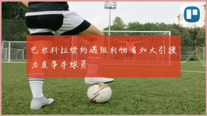 巴尔科拉续约遇阻利物浦加大引援力度争夺球员