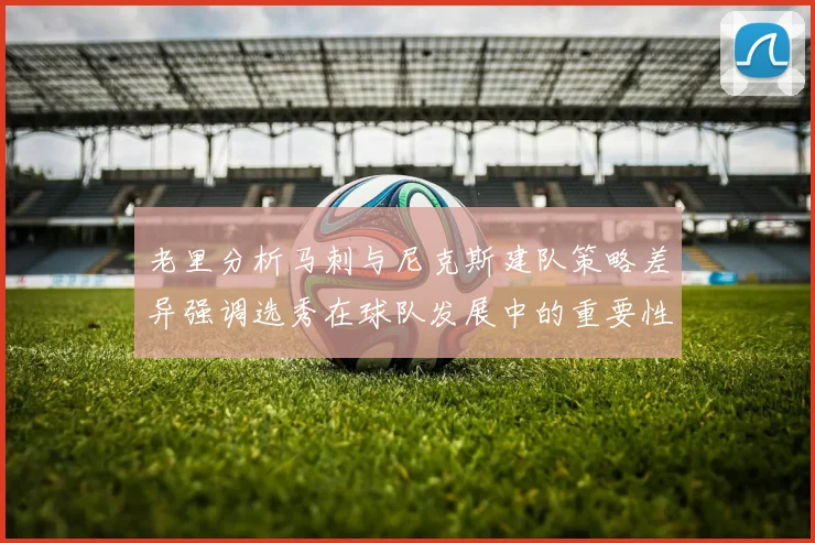 老里分析马刺与尼克斯建队策略差异强调选秀在球队发展中的重要性