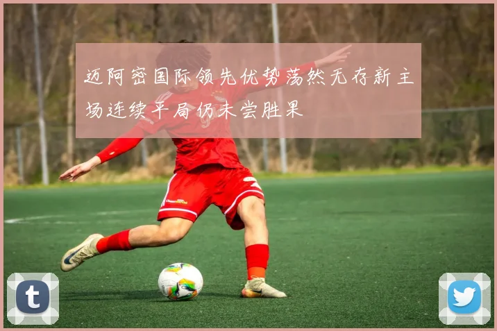 迈阿密国际领先优势荡然无存新主场连续平局仍未尝胜果