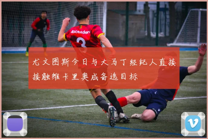 尤文图斯今日与大马丁经纪人直接接触维卡里奥成备选目标