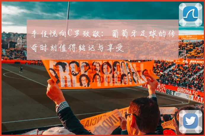 李佳悦向C罗致敬：葡萄牙足球的传奇时刻值得铭记与享受
