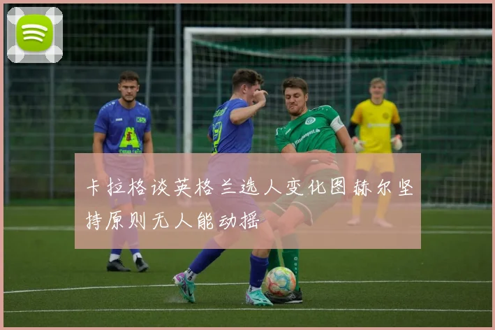 卡拉格谈英格兰选人变化图赫尔坚持原则无人能动摇