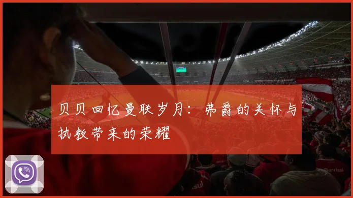 贝贝回忆曼联岁月：弗爵的关怀与执教带来的荣耀