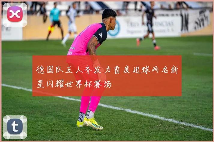德国队五人齐发力首度进球两名新星闪耀世界杯赛场