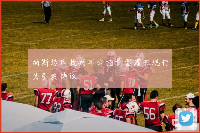 纳斯怒斥裁判不公指责雷霆犯规行为引发热议