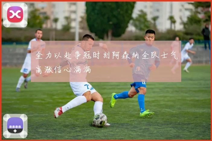 全力以赴争冠时刻阿森纳全队士气高涨信心满满