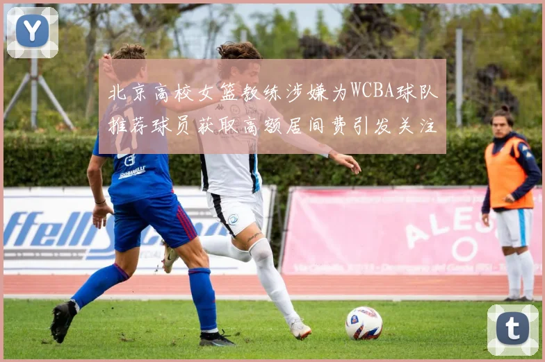 北京高校女篮教练涉嫌为WCBA球队推荐球员获取高额居间费引发关注