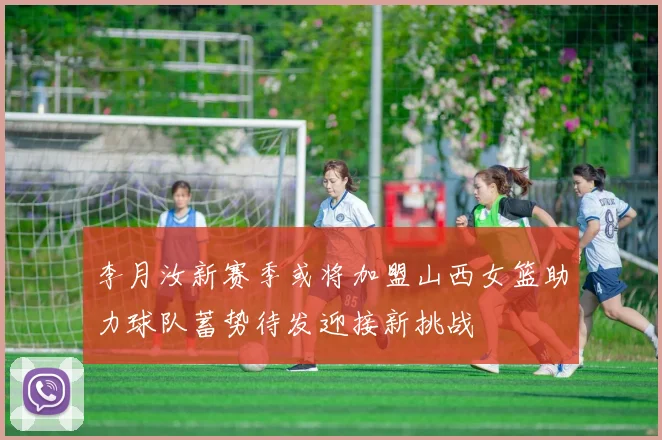 李月汝新赛季或将加盟山西女篮助力球队蓄势待发迎接新挑战