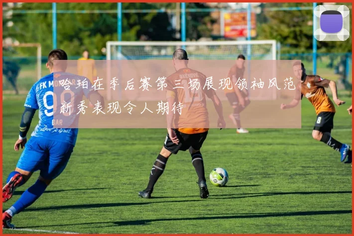 哈珀在季后赛第三场展现领袖风范新秀表现令人期待