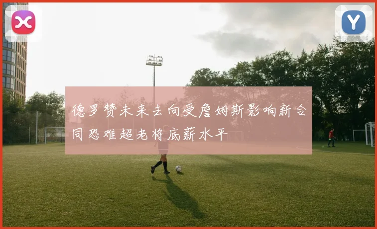德罗赞未来去向受詹姆斯影响新合同恐难超老将底薪水平